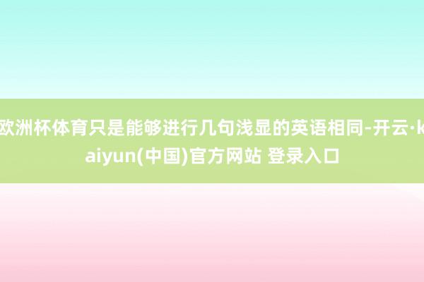 欧洲杯体育只是能够进行几句浅显的英语相同-开云·kaiyun(中国)官方网站 登录入口