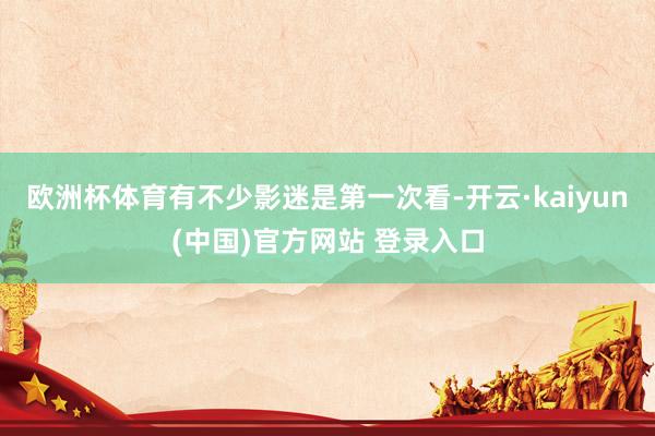 欧洲杯体育有不少影迷是第一次看-开云·kaiyun(中国)官方网站 登录入口