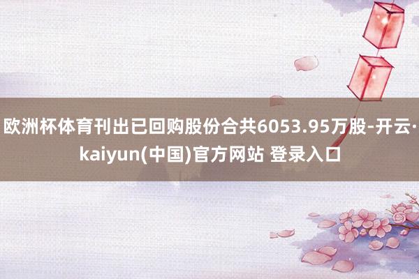 欧洲杯体育刊出已回购股份合共6053.95万股-开云·kaiyun(中国)官方网站 登录入口