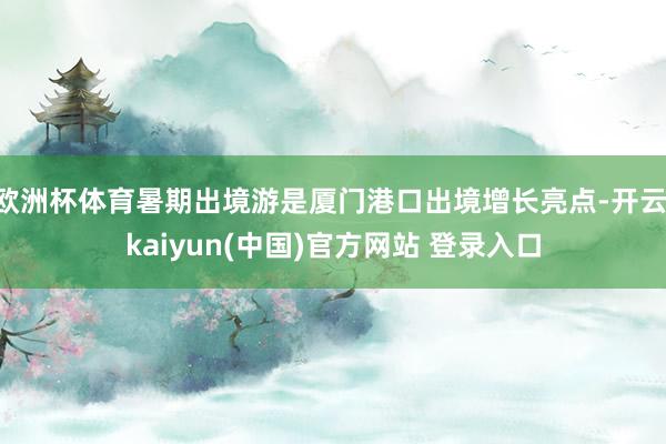 欧洲杯体育暑期出境游是厦门港口出境增长亮点-开云·kaiyun(中国)官方网站 登录入口