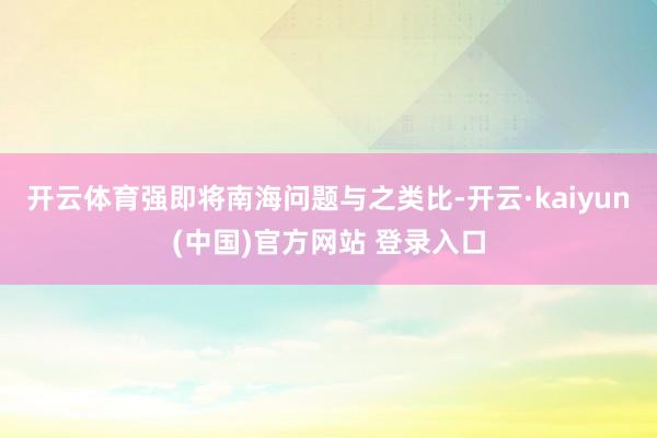 开云体育强即将南海问题与之类比-开云·kaiyun(中国)官方网站 登录入口