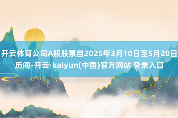 开云体育公司A股股票自2025年3月10日至5月20日历间-开云·kaiyun(中国)官方网站 登录入口