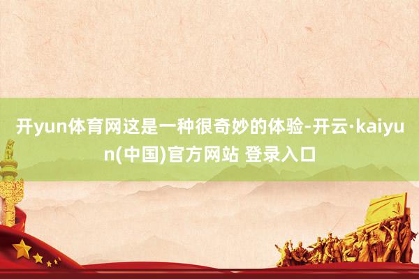 开yun体育网这是一种很奇妙的体验-开云·kaiyun(中国)官方网站 登录入口