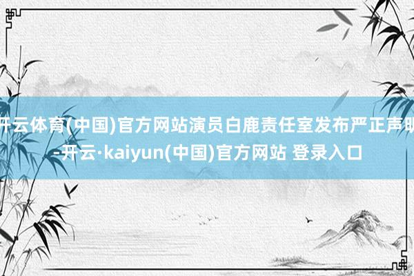 开云体育(中国)官方网站演员白鹿责任室发布严正声明-开云·kaiyun(中国)官方网站 登录入口