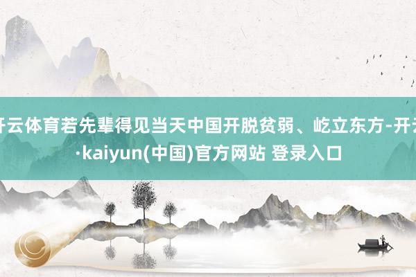 开云体育若先辈得见当天中国开脱贫弱、屹立东方-开云·kaiyun(中国)官方网站 登录入口