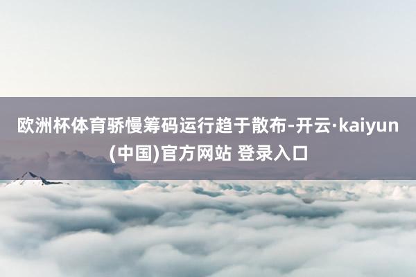 欧洲杯体育骄慢筹码运行趋于散布-开云·kaiyun(中国)官方网站 登录入口