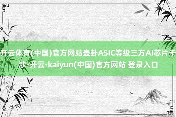 开云体育(中国)官方网站蛊卦ASIC等级三方AI芯片干涉-开云·kaiyun(中国)官方网站 登录入口