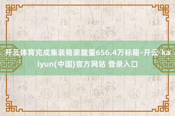 开云体育完成集装箱蒙胧量656.4万标箱-开云·kaiyun(中国)官方网站 登录入口