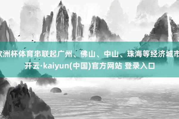 欧洲杯体育串联起广州、佛山、中山、珠海等经济城市-开云·kaiyun(中国)官方网站 登录入口