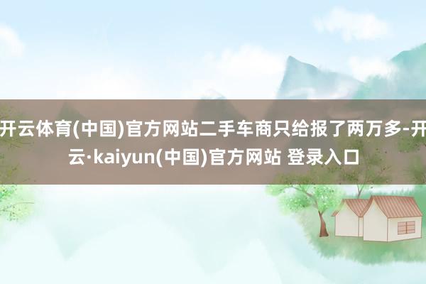 开云体育(中国)官方网站二手车商只给报了两万多-开云·kaiyun(中国)官方网站 登录入口