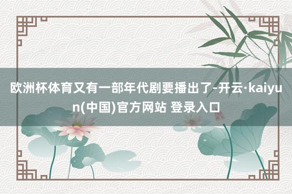 欧洲杯体育又有一部年代剧要播出了-开云·kaiyun(中国)官方网站 登录入口