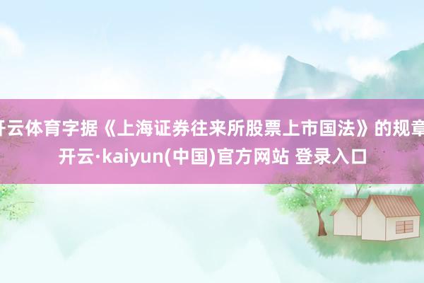 开云体育字据《上海证券往来所股票上市国法》的规章-开云·kaiyun(中国)官方网站 登录入口