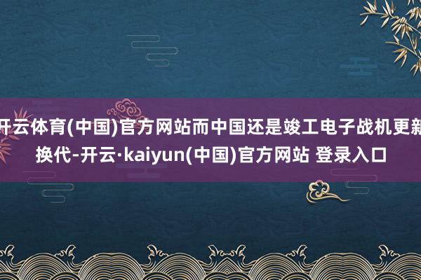 开云体育(中国)官方网站而中国还是竣工电子战机更新换代-开云·kaiyun(中国)官方网站 登录入口