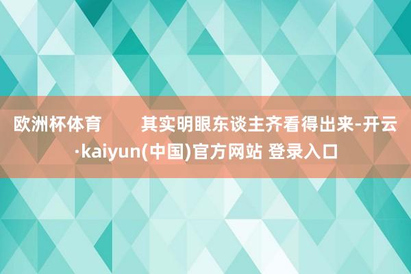 欧洲杯体育        其实明眼东谈主齐看得出来-开云·kaiyun(中国)官方网站 登录入口