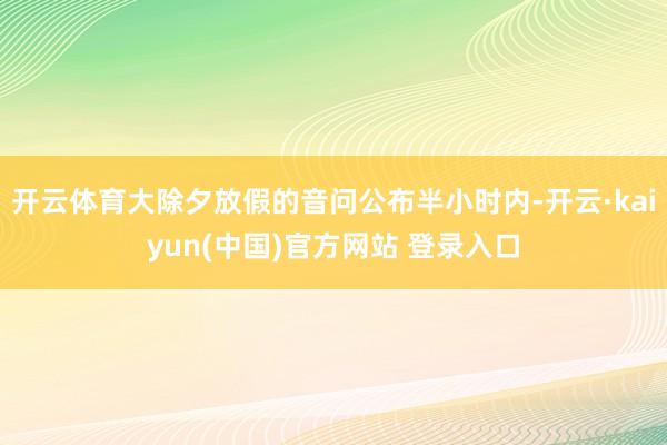 开云体育大除夕放假的音问公布半小时内-开云·kaiyun(中国)官方网站 登录入口
