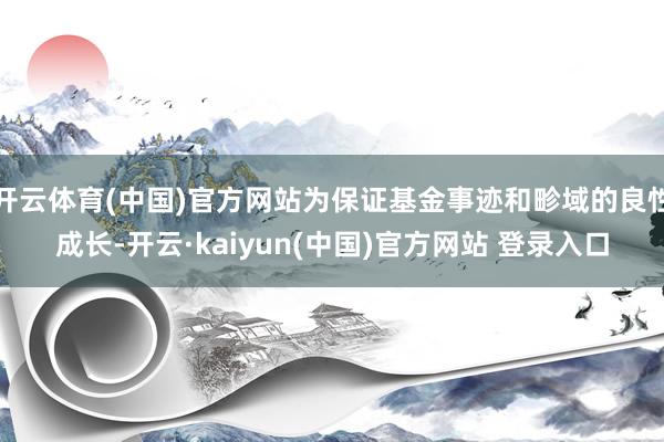 开云体育(中国)官方网站为保证基金事迹和畛域的良性成长-开云·kaiyun(中国)官方网站 登录入口