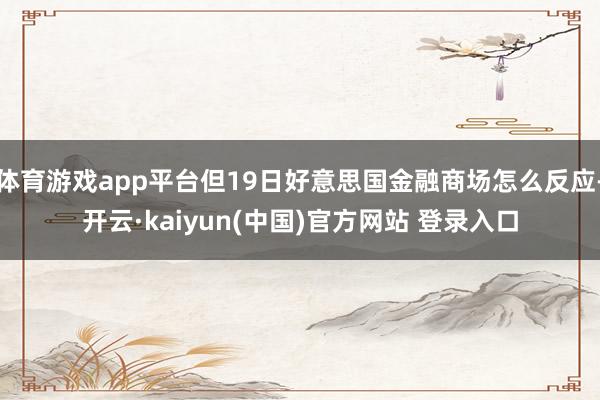 体育游戏app平台但19日好意思国金融商场怎么反应-开云·kaiyun(中国)官方网站 登录入口