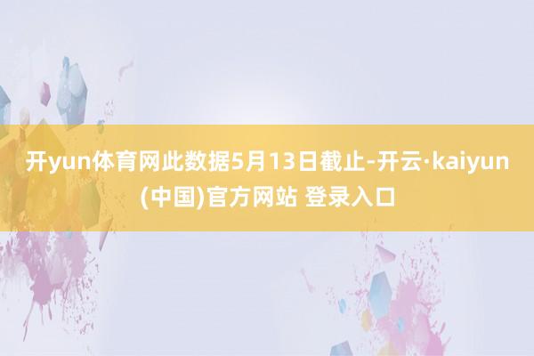 开yun体育网此数据5月13日截止-开云·kaiyun(中国)官方网站 登录入口