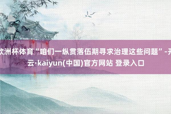 欧洲杯体育“咱们一纵贯落伍期寻求治理这些问题”-开云·kaiyun(中国)官方网站 登录入口