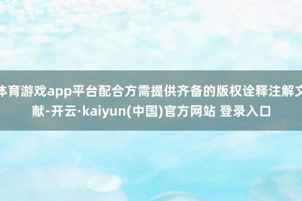 体育游戏app平台配合方需提供齐备的版权诠释注解文献-开云·kaiyun(中国)官方网站 登录入口