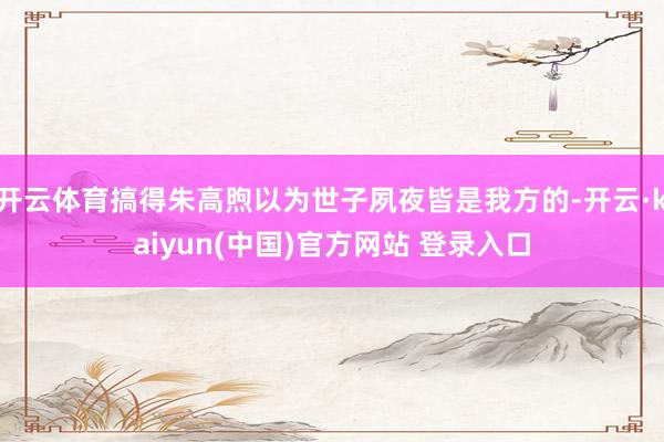 开云体育搞得朱高煦以为世子夙夜皆是我方的-开云·kaiyun(中国)官方网站 登录入口