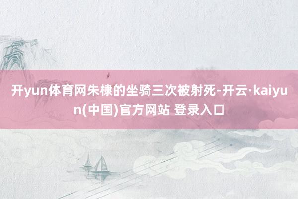 开yun体育网朱棣的坐骑三次被射死-开云·kaiyun(中国)官方网站 登录入口