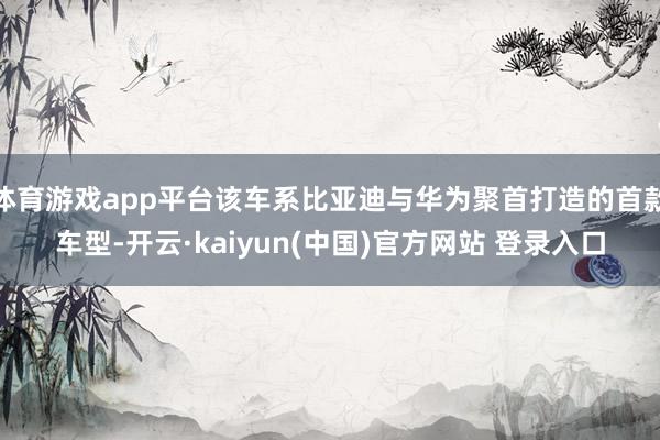 体育游戏app平台该车系比亚迪与华为聚首打造的首款车型-开云·kaiyun(中国)官方网站 登录入口