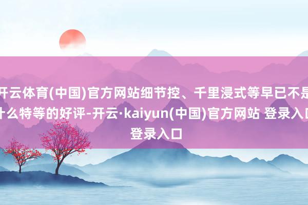 开云体育(中国)官方网站细节控、千里浸式等早已不是什么特等的好评-开云·kaiyun(中国)官方网站 登录入口
