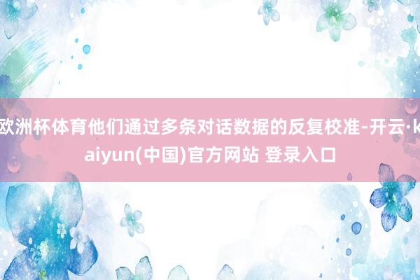 欧洲杯体育他们通过多条对话数据的反复校准-开云·kaiyun(中国)官方网站 登录入口