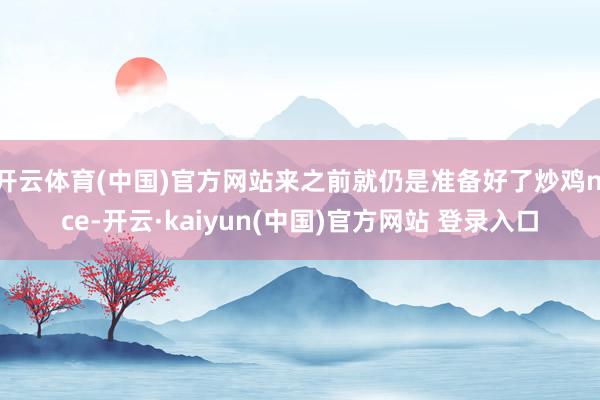 开云体育(中国)官方网站来之前就仍是准备好了炒鸡nice-开云·kaiyun(中国)官方网站 登录入口