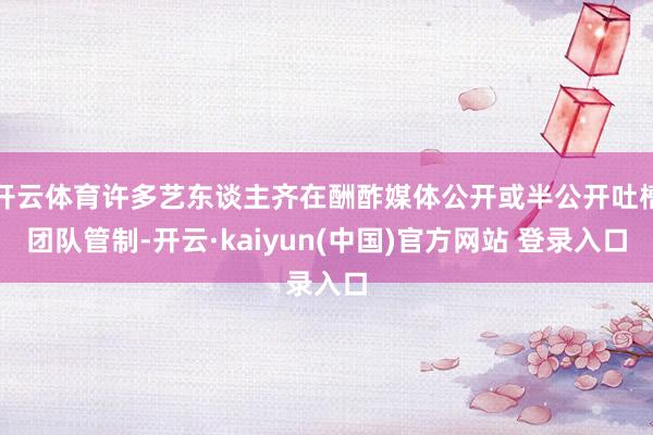 开云体育许多艺东谈主齐在酬酢媒体公开或半公开吐槽团队管制-开云·kaiyun(中国)官方网站 登录入口