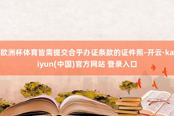 欧洲杯体育皆需提交合乎办证条款的证件照-开云·kaiyun(中国)官方网站 登录入口