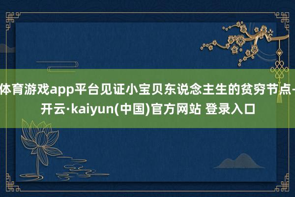 体育游戏app平台见证小宝贝东说念主生的贫穷节点-开云·kaiyun(中国)官方网站 登录入口