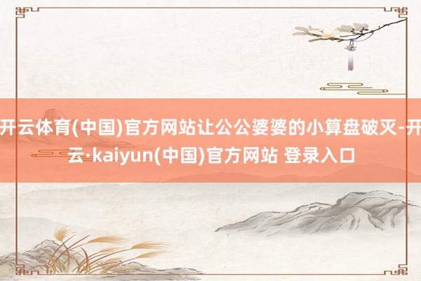 开云体育(中国)官方网站让公公婆婆的小算盘破灭-开云·kaiyun(中国)官方网站 登录入口