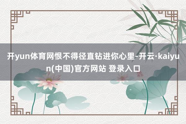 开yun体育网恨不得径直钻进你心里-开云·kaiyun(中国)官方网站 登录入口