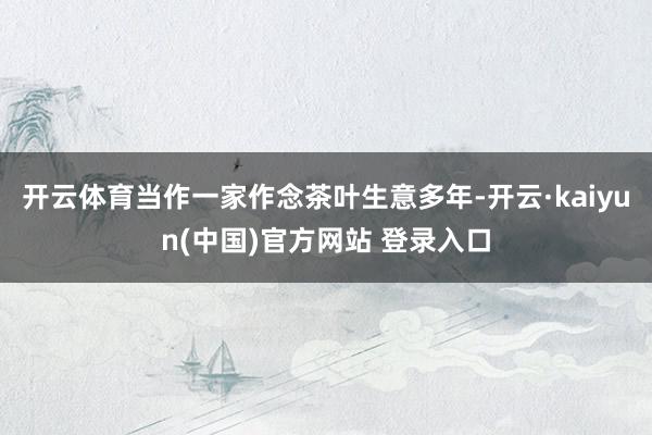 开云体育当作一家作念茶叶生意多年-开云·kaiyun(中国)官方网站 登录入口