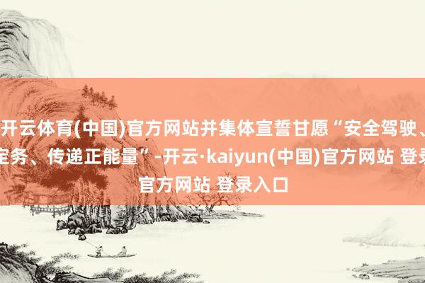 开云体育(中国)官方网站并集体宣誓甘愿“安全驾驶、诚肯定务、传递正能量”-开云·kaiyun(中国)官方网站 登录入口
