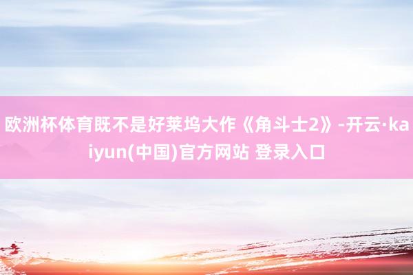欧洲杯体育既不是好莱坞大作《角斗士2》-开云·kaiyun(中国)官方网站 登录入口