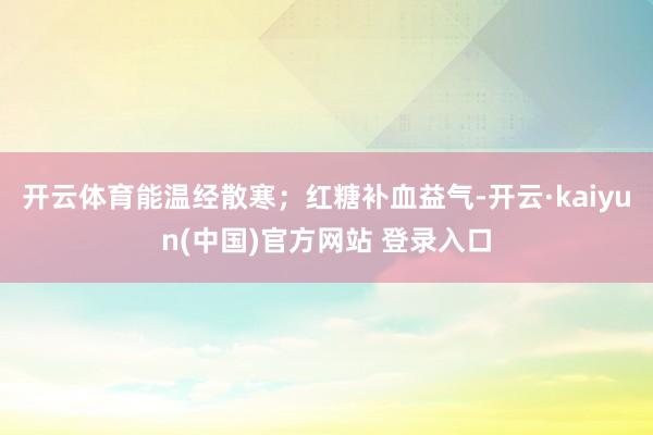 开云体育能温经散寒；红糖补血益气-开云·kaiyun(中国)官方网站 登录入口