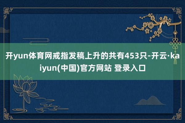 开yun体育网戒指发稿上升的共有453只-开云·kaiyun(中国)官方网站 登录入口