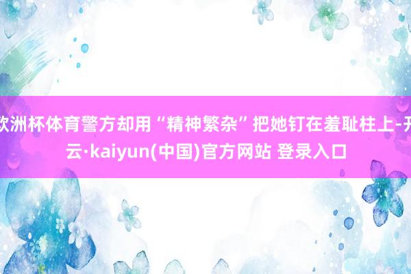 欧洲杯体育警方却用“精神繁杂”把她钉在羞耻柱上-开云·kaiyun(中国)官方网站 登录入口