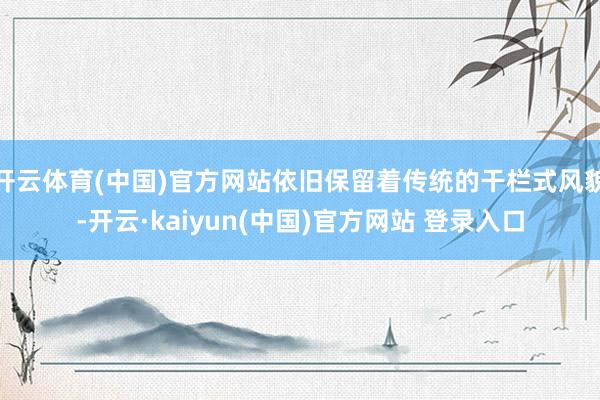 开云体育(中国)官方网站依旧保留着传统的干栏式风貌-开云·kaiyun(中国)官方网站 登录入口