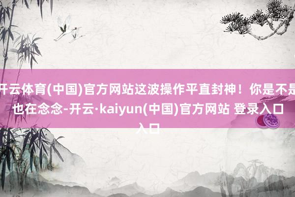 开云体育(中国)官方网站这波操作平直封神！你是不是也在念念-开云·kaiyun(中国)官方网站 登录入口