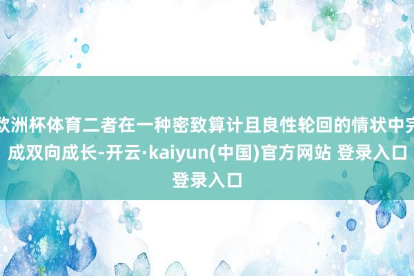 欧洲杯体育二者在一种密致算计且良性轮回的情状中完成双向成长-开云·kaiyun(中国)官方网站 登录入口