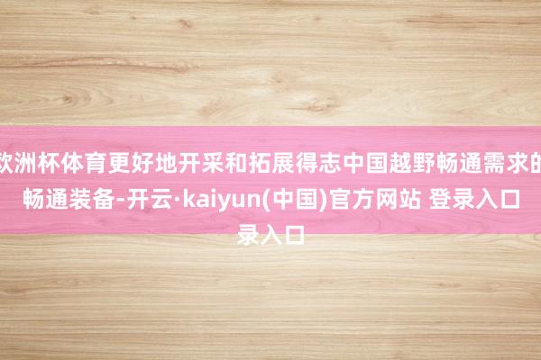 欧洲杯体育更好地开采和拓展得志中国越野畅通需求的畅通装备-开云·kaiyun(中国)官方网站 登录入口