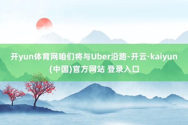 开yun体育网咱们将与Uber沿路-开云·kaiyun(中国)官方网站 登录入口