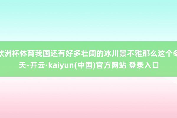 欧洲杯体育我国还有好多壮阔的冰川景不雅那么这个冬天-开云·kaiyun(中国)官方网站 登录入口
