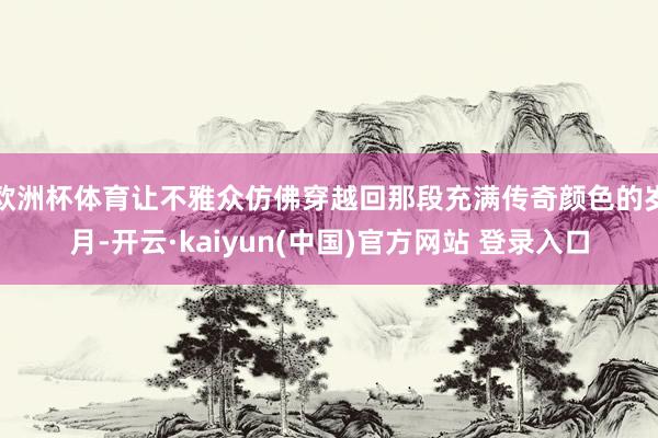 欧洲杯体育让不雅众仿佛穿越回那段充满传奇颜色的岁月-开云·kaiyun(中国)官方网站 登录入口