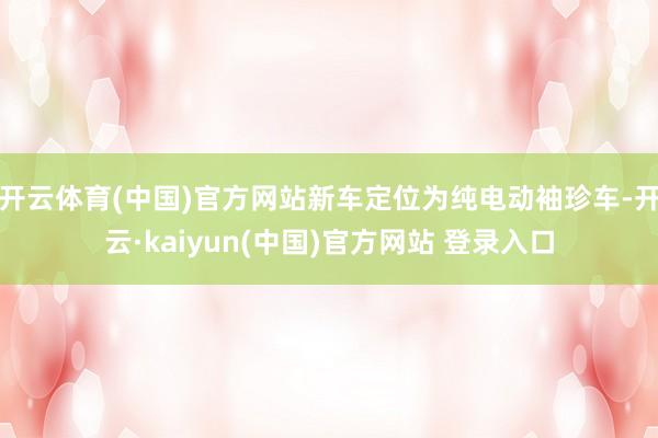 开云体育(中国)官方网站新车定位为纯电动袖珍车-开云·kaiyun(中国)官方网站 登录入口