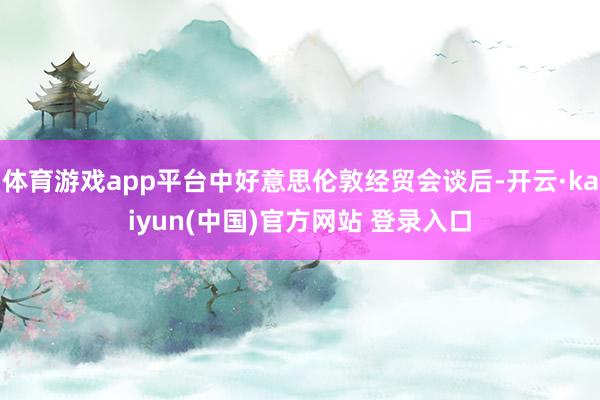 体育游戏app平台中好意思伦敦经贸会谈后-开云·kaiyun(中国)官方网站 登录入口